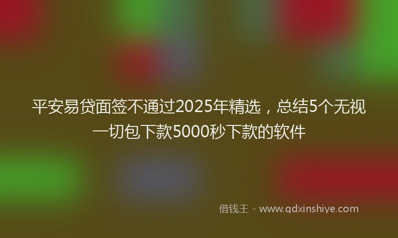平安易贷面签不通过2025年精选，总结5个无视一切包下款5000秒下款的软件