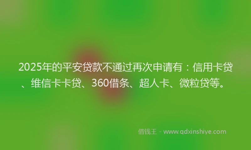 2025年的平安贷款不通过再次申请有：信用卡贷、维信卡卡贷、360借条、超人卡、微粒贷等。