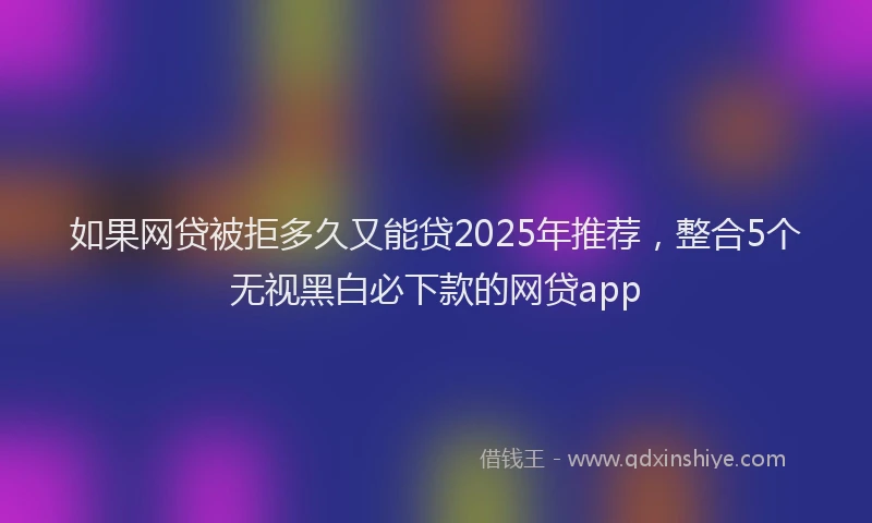 如果网贷被拒多久又能贷2025年推荐，整合5个无视黑白必下款的网贷app