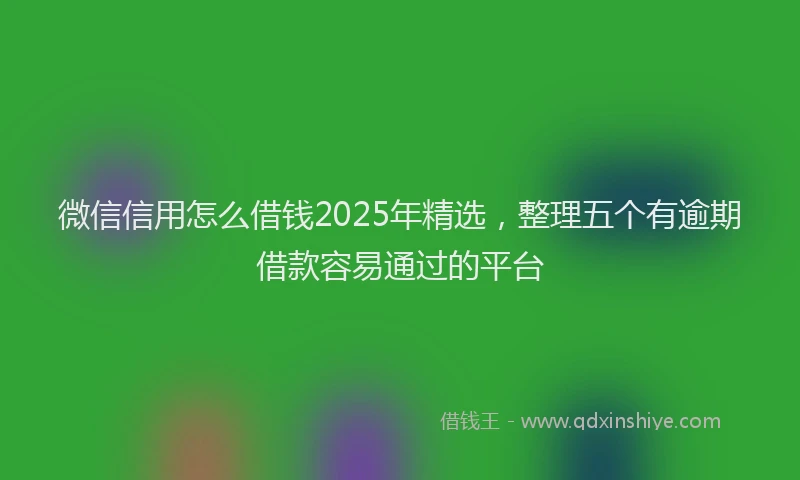 微信信用怎么借钱2025年精选，整理五个有逾期借款容易通过的平台