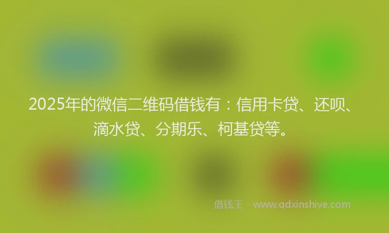 2025年的微信二维码借钱有：信用卡贷、还呗、滴水贷、分期乐、柯基贷等。