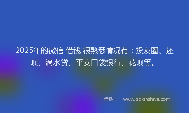 2025年的微信 借钱 很熟悉情况有：投友圈、还呗、滴水贷、平安口袋银行、花呗等。