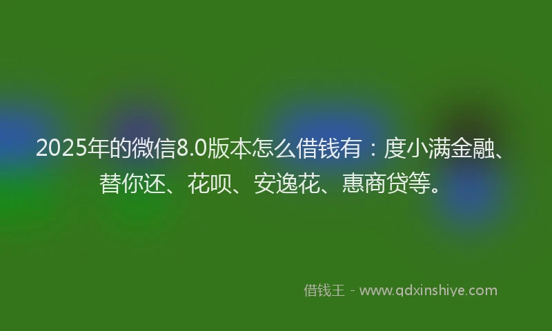 2025年的微信8.0版本怎么借钱有：度小满金融、替你还、花呗、安逸花、惠商贷等。
