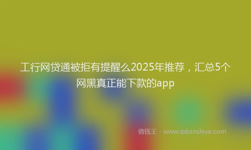 工行网贷通被拒有提醒么2025年推荐，汇总5个网黑真正能下款的app