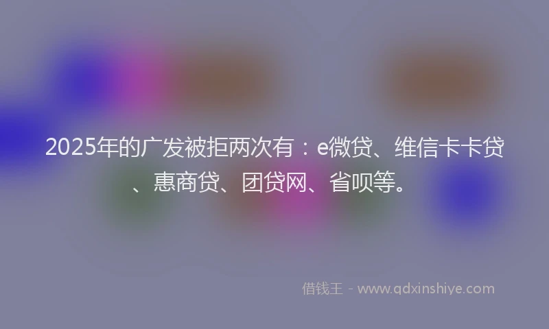 2025年的广发被拒两次有：e微贷、维信卡卡贷、惠商贷、团贷网、省呗等。