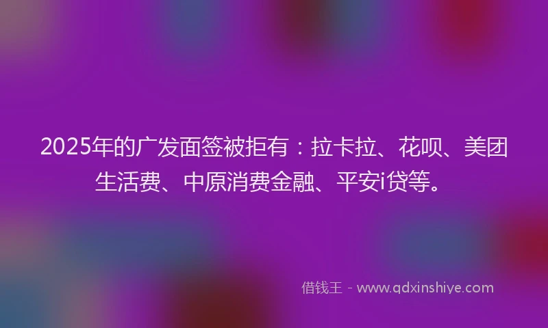 2025年的广发面签被拒有：拉卡拉、花呗、美团生活费、中原消费金融、平安i贷等。