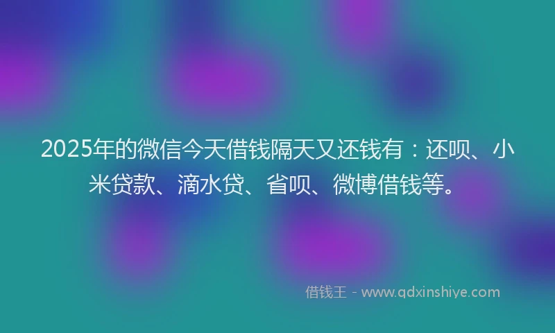 2025年的微信今天借钱隔天又还钱有：还呗、小米贷款、滴水贷、省呗、微博借钱等。
