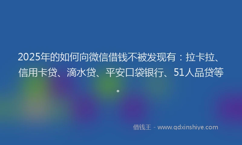 2025年的如何向微信借钱不被发现有：拉卡拉、信用卡贷、滴水贷、平安口袋银行、51人品贷等。