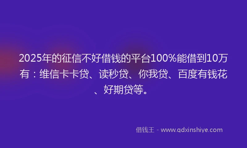 2025年的征信不好借钱的平台100%能借到10万有：维信卡卡贷、读秒贷、你我贷、百度有钱花、好期贷等。