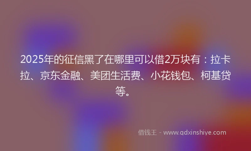 2025年的征信黑了在哪里可以借2万块有：拉卡拉、京东金融、美团生活费、小花钱包、柯基贷等。