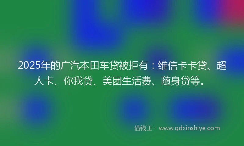 2025年的广汽本田车贷被拒有：维信卡卡贷、超人卡、你我贷、美团生活费、随身贷等。