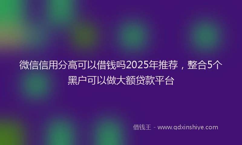 微信信用分高可以借钱吗2025年推荐，整合5个黑户可以做大额贷款平台