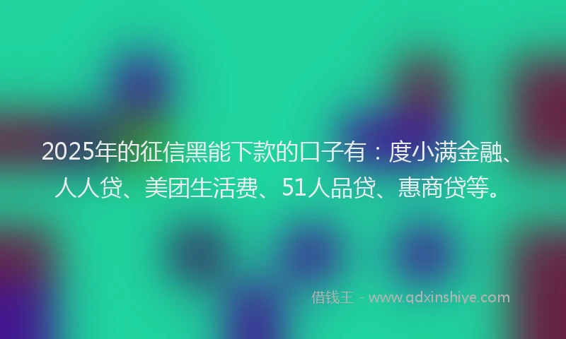 2025年的征信黑能下款的口子有：度小满金融、人人贷、美团生活费、51人品贷、惠商贷等。
