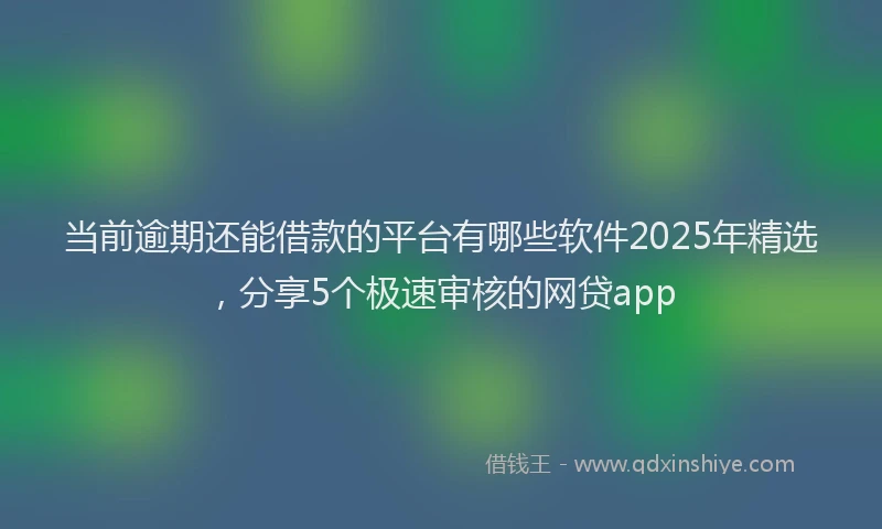 当前逾期还能借款的平台有哪些软件2025年精选，分享5个极速审核的网贷app