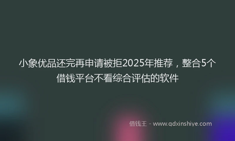 小象优品还完再申请被拒2025年推荐，整合5个借钱平台不看综合评估的软件