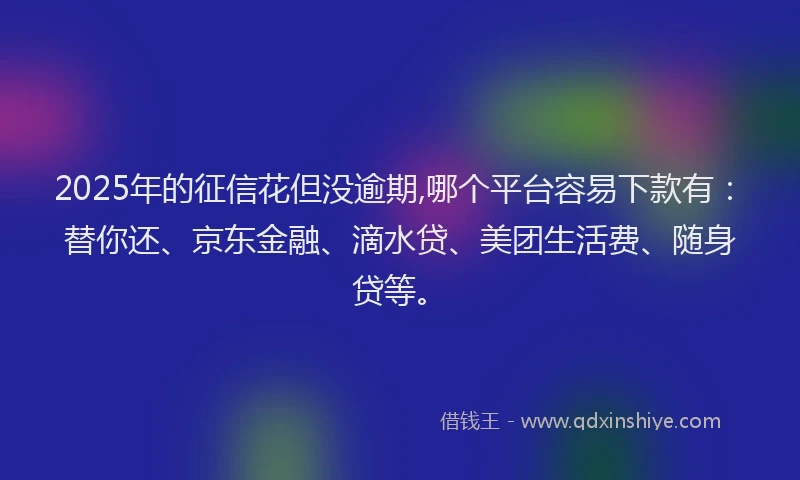 2025年的征信花但没逾期,哪个平台容易下款有：替你还、京东金融、滴水贷、美团生活费、随身贷等。