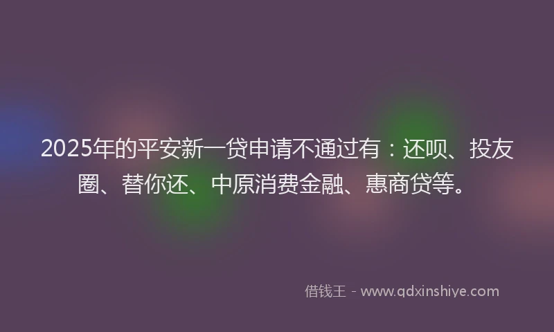 2025年的平安新一贷申请不通过有：还呗、投友圈、替你还、中原消费金融、惠商贷等。