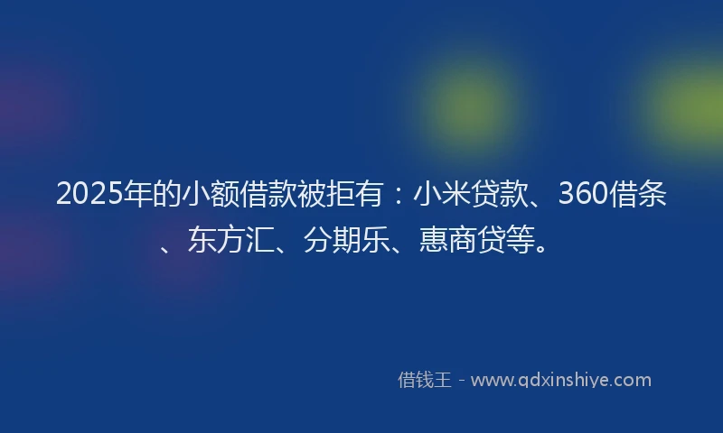 2025年的小额借款被拒有：小米贷款、360借条、东方汇、分期乐、惠商贷等。