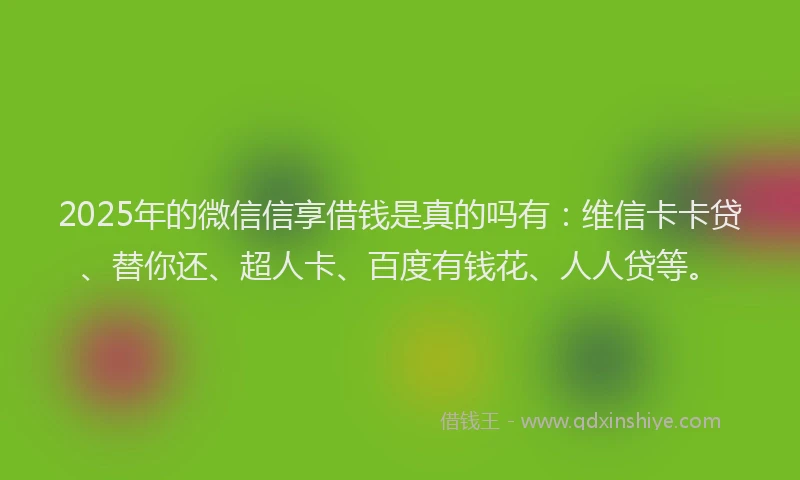 2025年的微信信享借钱是真的吗有：维信卡卡贷、替你还、超人卡、百度有钱花、人人贷等。