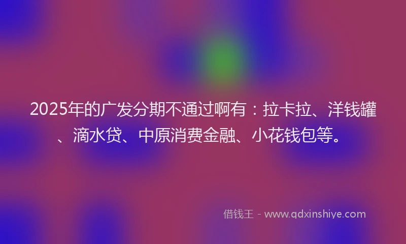 2025年的广发分期不通过啊有：拉卡拉、洋钱罐、滴水贷、中原消费金融、小花钱包等。