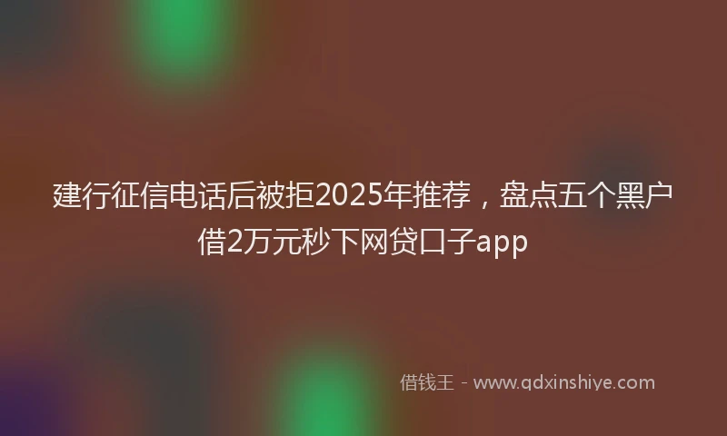 建行征信电话后被拒2025年推荐，盘点五个黑户借2万元秒下网贷口子app