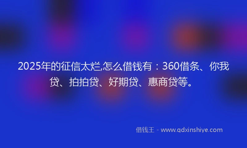2025年的征信太烂,怎么借钱有：360借条、你我贷、拍拍贷、好期贷、惠商贷等。