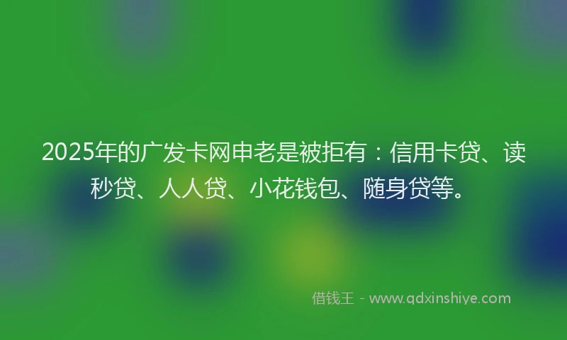 2025年的广发卡网申老是被拒有：信用卡贷、读秒贷、人人贷、小花钱包、随身贷等。