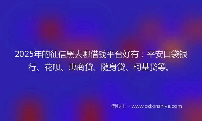 2025年的征信黑去哪借钱平台好有：平安口袋银行、花呗、惠商贷、随身贷、柯基贷等。