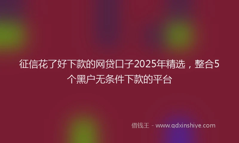征信花了好下款的网贷口子2025年精选，整合5个黑户无条件下款的平台