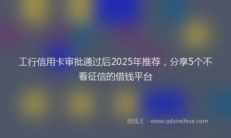工行信用卡审批通过后2025年推荐，分享5个不看征信的借钱平台
