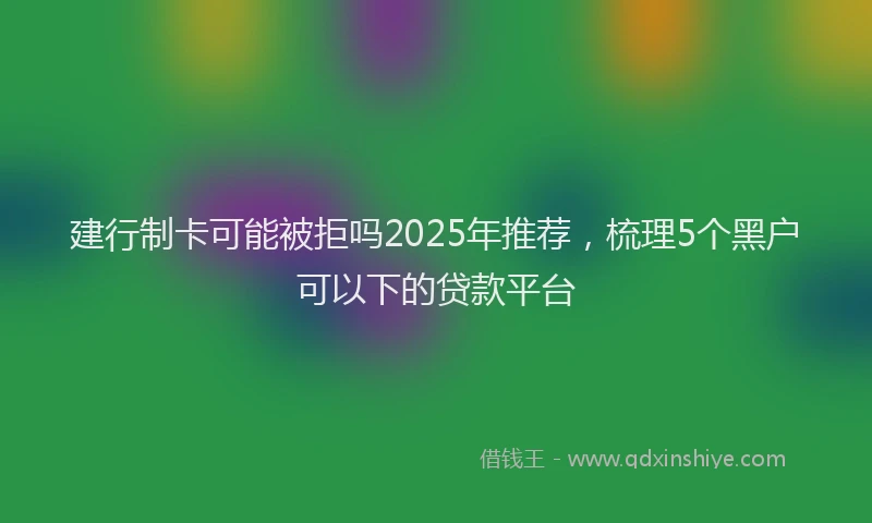 建行制卡可能被拒吗2025年推荐，梳理5个黑户可以下的贷款平台