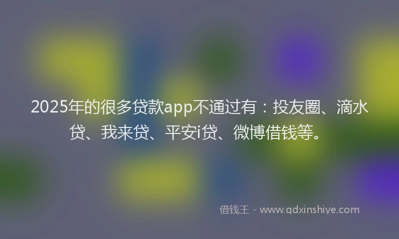 2025年的很多贷款app不通过有：投友圈、滴水贷、我来贷、平安i贷、微博借钱等。
