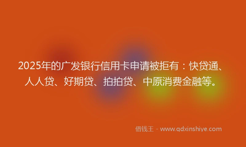 2025年的广发银行信用卡申请被拒有：快贷通、人人贷、好期贷、拍拍贷、中原消费金融等。