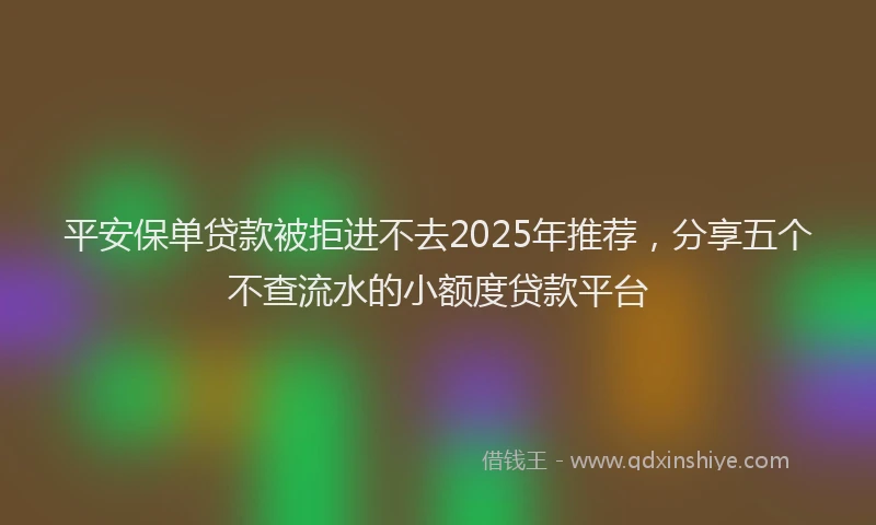 平安保单贷款被拒进不去2025年推荐，分享五个不查流水的小额度贷款平台