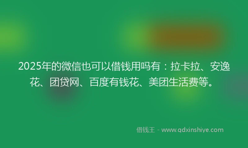 2025年的微信也可以借钱用吗有：拉卡拉、安逸花、团贷网、百度有钱花、美团生活费等。