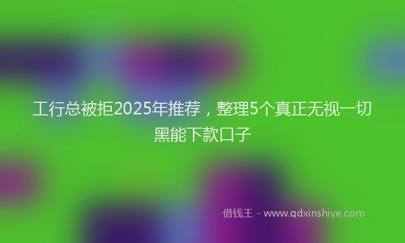 工行总被拒2025年推荐，整理5个真正无视一切黑能下款口子