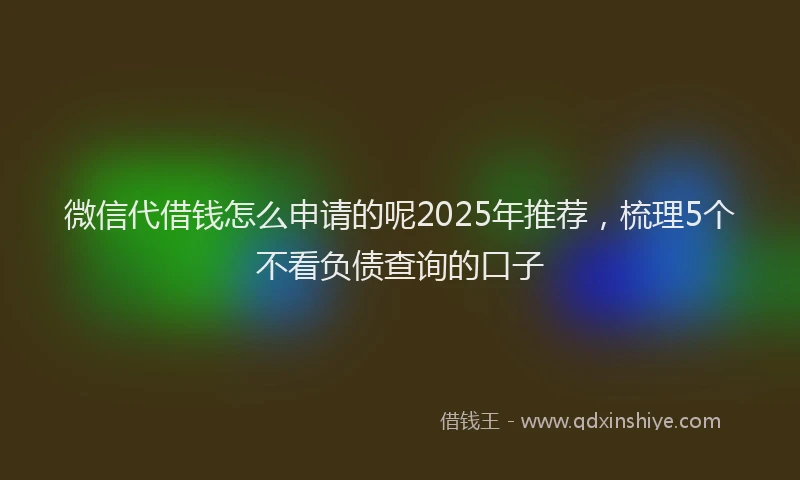 微信代借钱怎么申请的呢2025年推荐，梳理5个不看负债查询的口子
