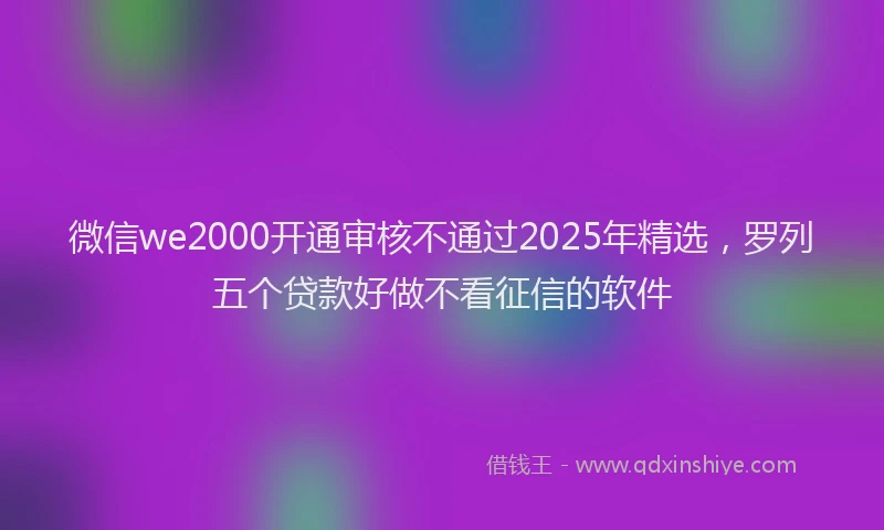 微信we2000开通审核不通过2025年精选，罗列五个贷款好做不看征信的软件