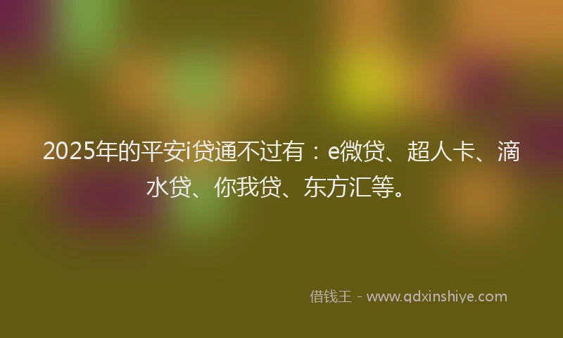2025年的平安i贷通不过有：e微贷、超人卡、滴水贷、你我贷、东方汇等。