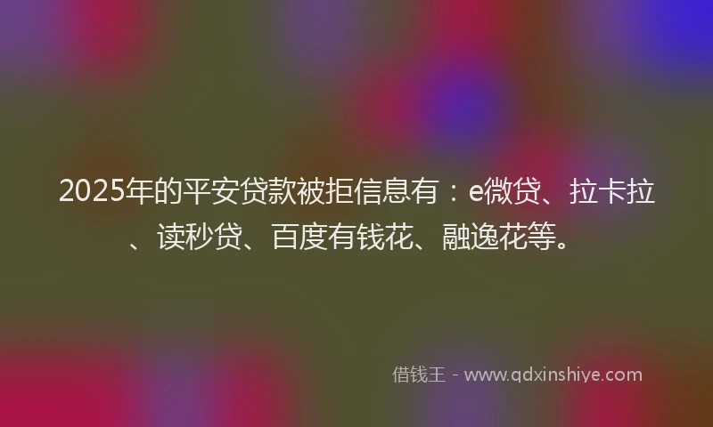 2025年的平安贷款被拒信息有：e微贷、拉卡拉、读秒贷、百度有钱花、融逸花等。