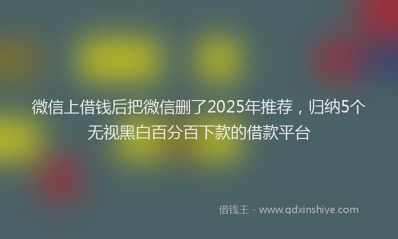 微信上借钱后把微信删了2025年推荐，归纳5个无视黑白百分百下款的借款平台