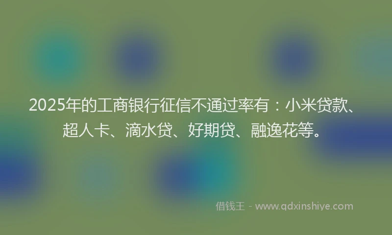 2025年的工商银行征信不通过率有：小米贷款、超人卡、滴水贷、好期贷、融逸花等。