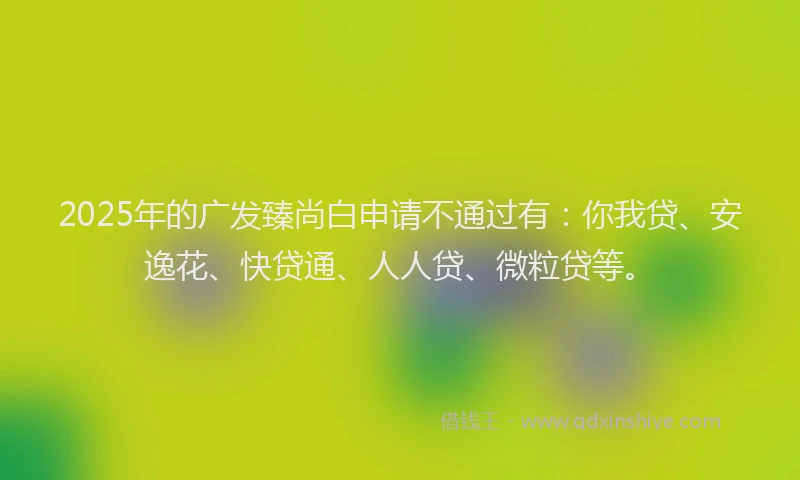 2025年的广发臻尚白申请不通过有：你我贷、安逸花、快贷通、人人贷、微粒贷等。
