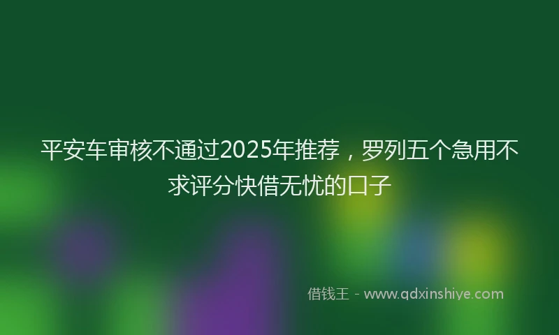 平安车审核不通过2025年推荐，罗列五个急用不求评分快借无忧的口子