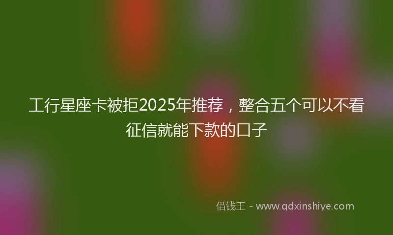 工行星座卡被拒2025年推荐，整合五个可以不看征信就能下款的口子