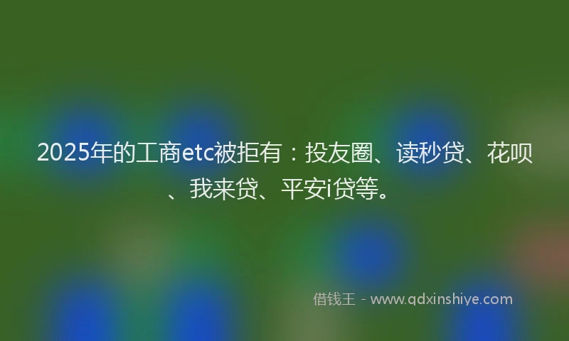 2025年的工商etc被拒有：投友圈、读秒贷、花呗、我来贷、平安i贷等。
