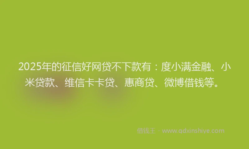 2025年的征信好网贷不下款有：度小满金融、小米贷款、维信卡卡贷、惠商贷、微博借钱等。