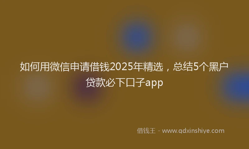 如何用微信申请借钱2025年精选，总结5个黑户贷款必下口子app