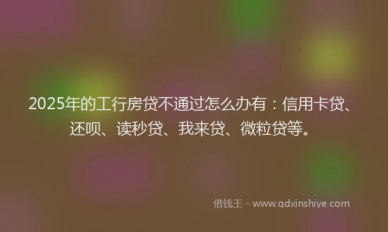 2025年的工行房贷不通过怎么办有：信用卡贷、还呗、读秒贷、我来贷、微粒贷等。
