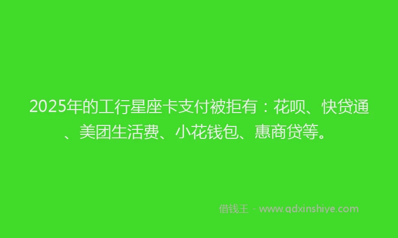 2025年的工行星座卡支付被拒有：花呗、快贷通、美团生活费、小花钱包、惠商贷等。